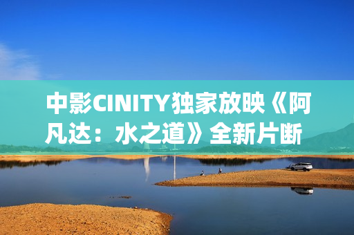 中影CINITY独家放映《阿凡达：水之道》全新片断 荣获CineEurope迥殊手艺成就奖