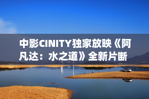 中影CINITY独家放映《阿凡达：水之道》全新片断 荣获CineEurope特殊手艺成就奖