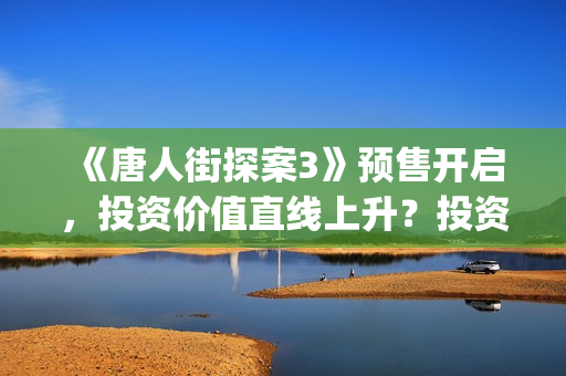 《唐人街探案3》预售开启，投资价值直线上升？投资截止了吗？(唐人街探案3演员表)