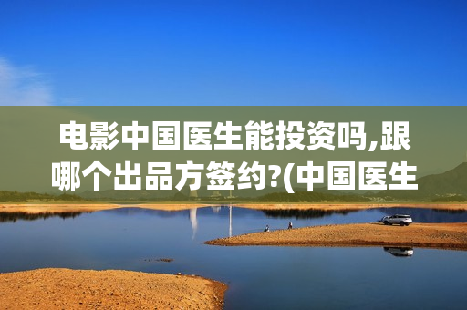 电影中国医生能投资吗,跟哪个出品方签约?(中国医生这部电影不符合事实)