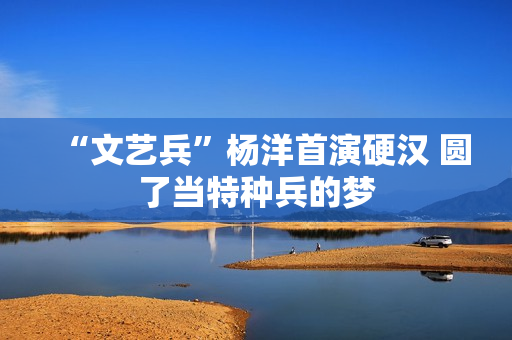 “文艺兵”杨洋首演硬汉 圆了当特种兵的梦 “文艺兵”杨洋首演硬汉 圆了当特种兵的梦