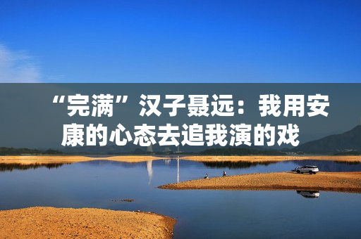 “完满”汉子聂远:我用安康的心态去追我演的戏 “完满”汉子聂远:我用安康的心态去追我演的戏