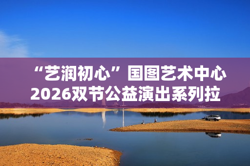  “艺润初心”国图艺术中心2026双节公益演出系列拉开帷幕