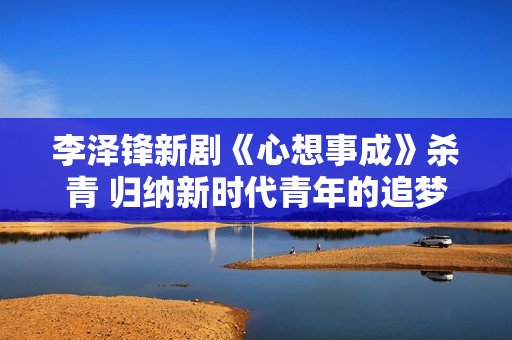 李泽锋新剧《心想事成》杀青 归纳新时代青年的追梦旅程