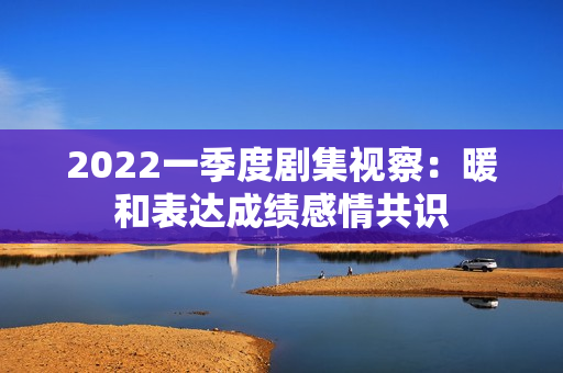 2022一季度剧集视察：暖和表达成绩感情共识