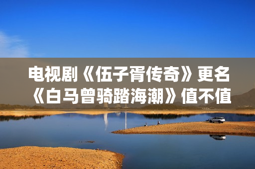 电视剧《伍子胥传奇》更名《白马曾骑踏海潮》值不值得投资?收益空间大吗?怎么投资?(伍子胥是哪部电视剧人物)