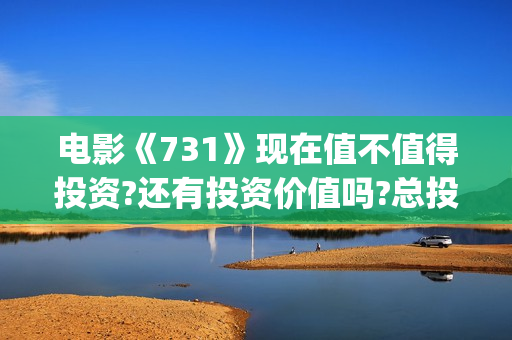 电影《731》现在值不值得投资?还有投资价值吗?总投资成本增加了吗?(电影《731》现在还能看吗)