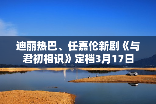 迪丽热巴、任嘉伦新剧《与君初相识》定档3月17日 迪丽热巴、任嘉伦新剧《与君初相识》定档3月17日