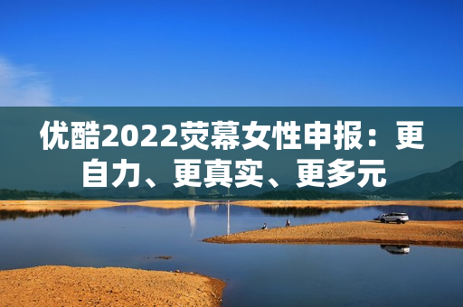 优酷2022荧幕女性申报：更自力、更真实、更多元