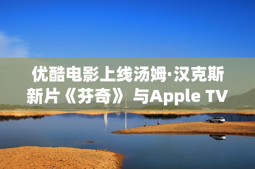 优酷电影上线汤姆·汉克斯新片《芬奇》 与Apple TV+全球线上刊行