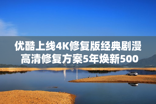 优酷上线4K修复版经典剧漫 高清修复方案5年焕新5000部经典