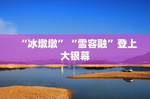 “冰墩墩”“雪容融”登上大银幕