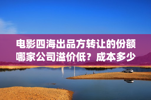 电影四海出品方转让的份额哪家公司溢价低？成本多少？(电影四海拍摄)