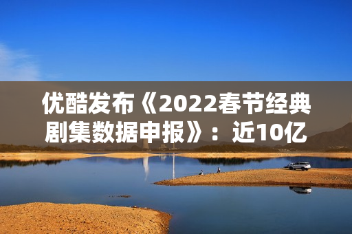 优酷发布《2022春节经典剧集数据申报》：近10亿人次重温经典，文明跨年成新趋向