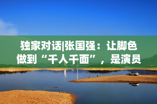 独家对话|张国强：让脚色做到“千人千面”，是演员的最高境地