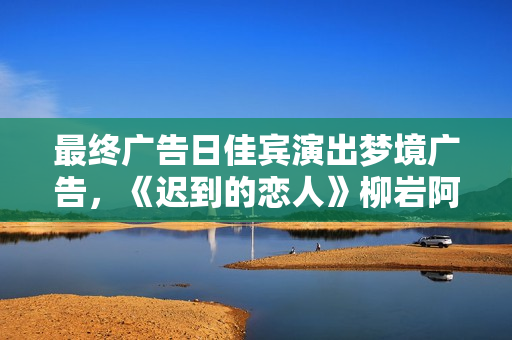最终广告日佳宾演出梦境广告，《迟到的恋人》柳岩阿sa不舍收官