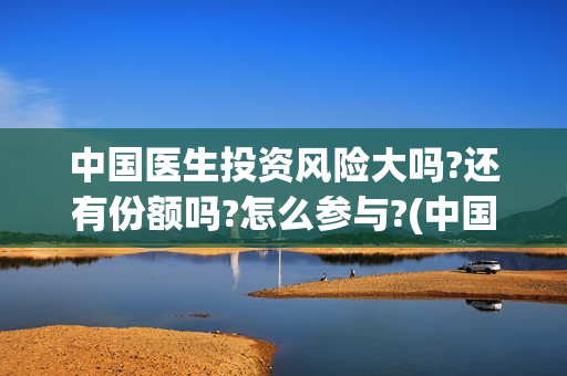 中国医生投资风险大吗?还有份额吗?怎么参与?(中国医生投资风险大吗)