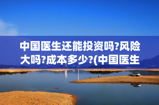 中国医生还能投资吗?风险大吗?成本多少?(中国医生还有份额吗)