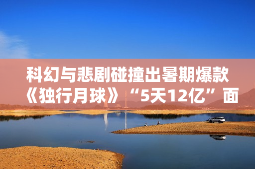 科幻与悲剧碰撞出暑期爆款《独行月球》“5天12亿”面前的出色花絮