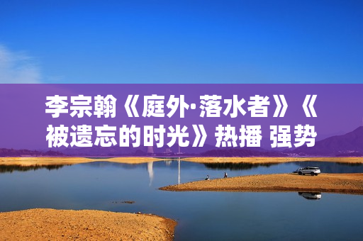 李宗翰《庭外·落水者》《被遗忘的时光》热播 强势霸屏展示反转式演技