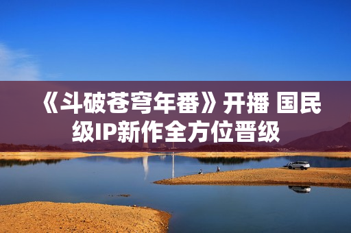 《斗破苍穹年番》开播 国民级IP新作全方位晋级