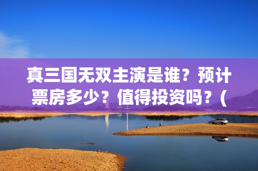 真三国无双主演是谁？预计票房多少？值得投资吗？(真三国无双电视剧演员)