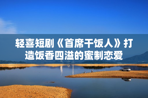 轻喜短剧《首席干饭人》打造饭香四溢的蜜制恋爱