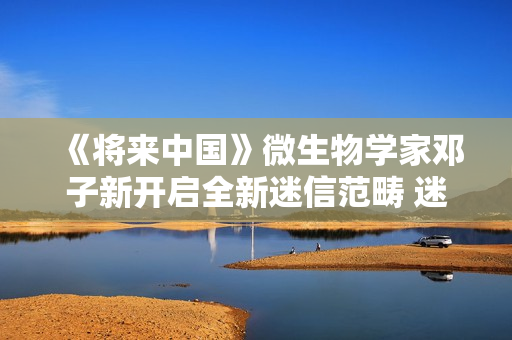 《将来中国》微生物学家邓子新开启全新迷信范畴 迷信青年徐志胜说明注解上亿年微生物
