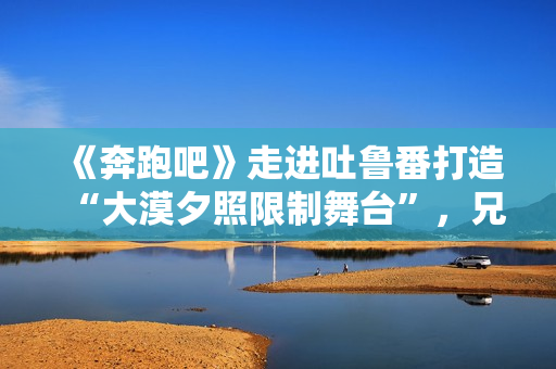 《奔跑吧》走进吐鲁番打造“大漠夕照限制舞台”，兄弟团应战蔡徐坤新歌跳舞