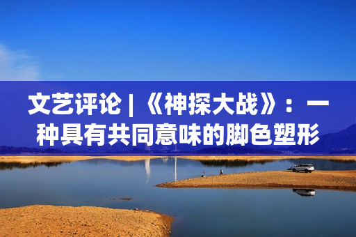 文艺评论 | 《神探大战》：一种具有共同意味的脚色塑形办法