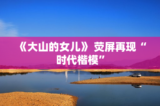 《大山的女儿》 荧屏再现“时代楷模”