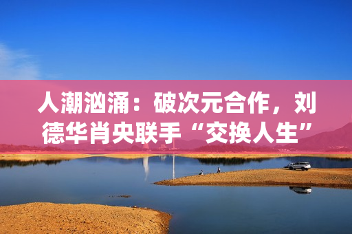 人潮汹涌：破次元合作，刘德华肖央联手“交换人生”，票房预计如何？(人潮汹涌破亿海报)