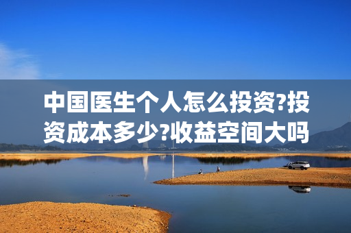 中国医生个人怎么投资?投资成本多少?收益空间大吗?(中国医生个人简介)