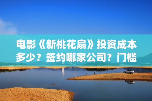 电影《新桃花扇》投资成本多少？签约哪家公司？门槛多少？(新桃花扇演员表)