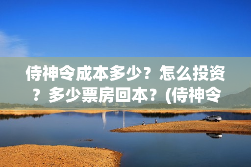 侍神令成本多少？怎么投资？多少票房回本？(侍神令收回成本了吗)
