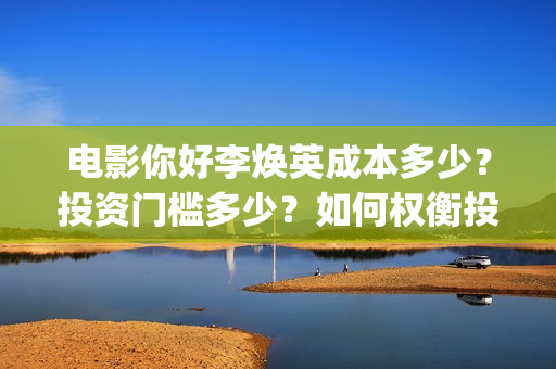 电影你好李焕英成本多少？投资门槛多少？如何权衡投资项目的利弊和价值？(电影你好李焕英在线观看)