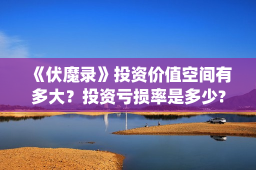 《伏魔录》投资价值空间有多大？投资亏损率是多少?值得投资吗？(伏魔录攻略)