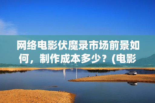 网络电影伏魔录市场前景如何，制作成本多少？(电影伏魔录在线观看)