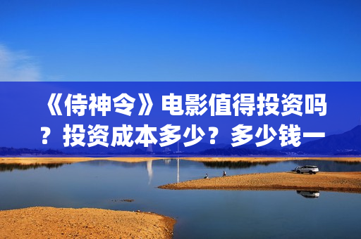 《侍神令》电影值得投资吗？投资成本多少？多少钱一股？(侍神令电影免费完整在线观看高清)