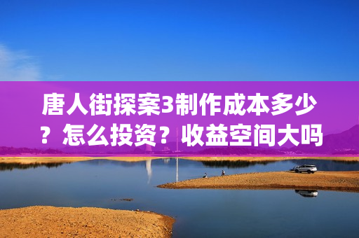 唐人街探案3制作成本多少？怎么投资？收益空间大吗？(唐人街探案 3)