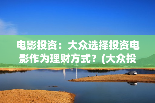电影投资：大众选择投资电影作为理财方式？(大众投资电影案例)