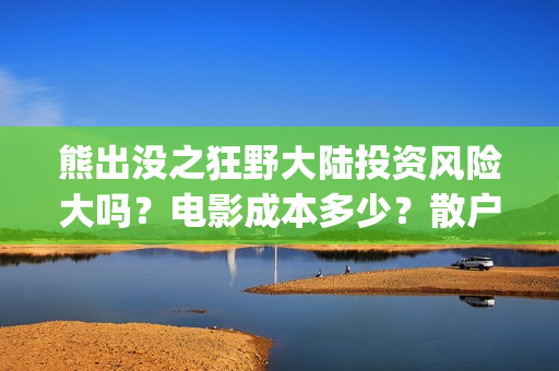 熊出没之狂野大陆投资风险大吗？电影成本多少？散户对接的出品方真实吗？(熊出没之狂野大陆完整版免费播放)