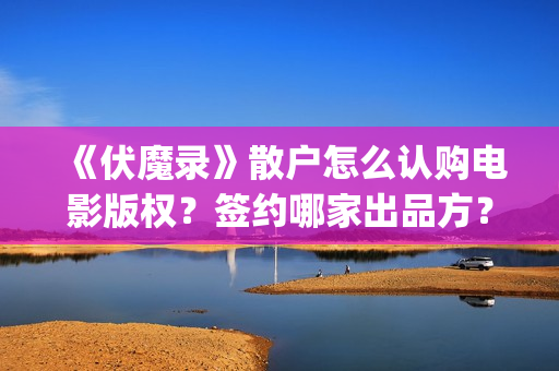 《伏魔录》散户怎么认购电影版权？签约哪家出品方？风险怎么样？(伏魔录演员)