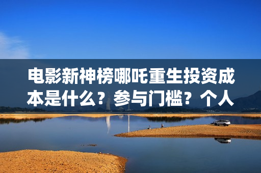电影新神榜哪吒重生投资成本是什么？参与门槛？个人投资需要注意哪些(新神榜哪吒 magnet)