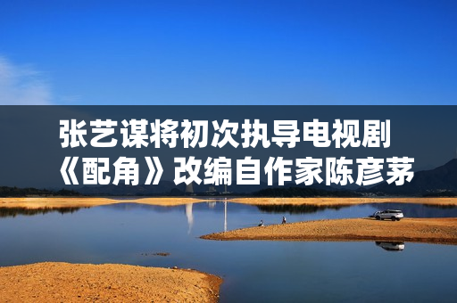 张艺谋将初次执导电视剧 《配角》改编自作家陈彦茅奖作品