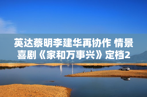 英达蔡明李建华再协作 情景喜剧《家和万事兴》定档2月1日
