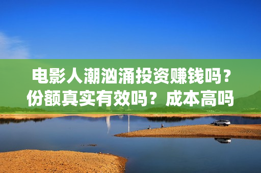 电影人潮汹涌投资赚钱吗？份额真实有效吗？成本高吗(电影人潮汹涌口碑)