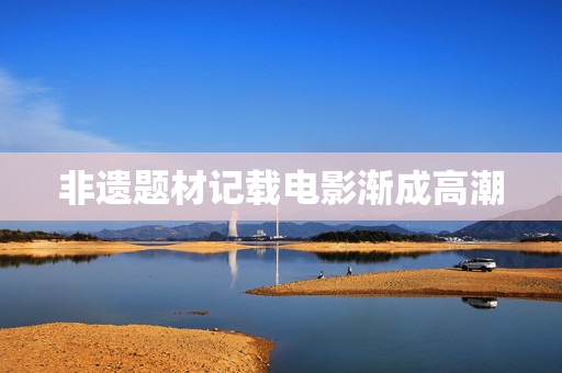 非遗题材记载电影渐成高潮