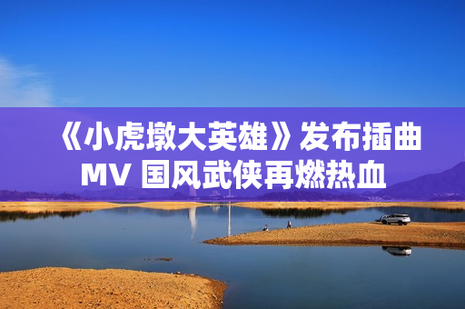 《小虎墩大英雄》发布插曲MV 国风武侠再燃热血 《小虎墩大英雄》发布插曲MV 国风武侠再燃热血