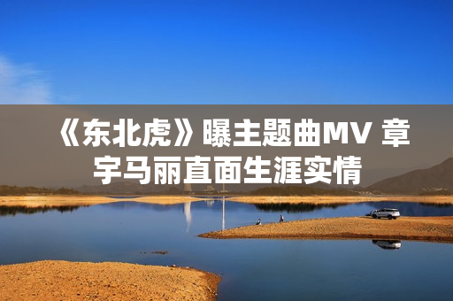 《东北虎》曝主题曲MV 章宇马丽直面生涯实情